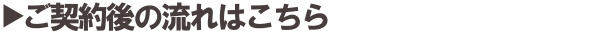 ご契約後の流れはこちら